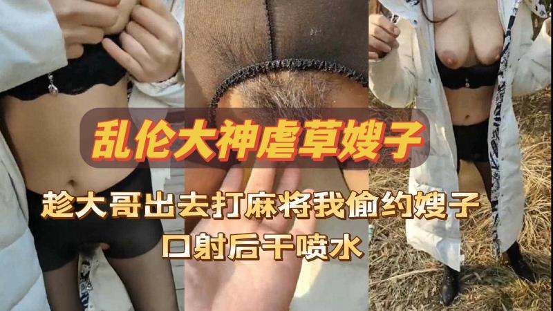 乱伦大神虐操嫂子，趁大哥出去打麻将，偷约嫂子野外口射后干喷水