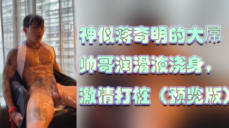 神似蒋奇明的大屌 帅哥润滑液浇身， 激情打桩（预览版）