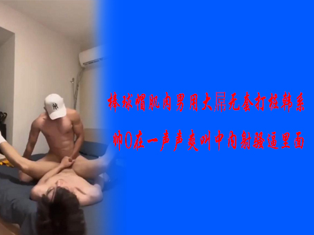 棒球帽肌肉男用大屌无套打桩韩系帅0在一声声爽叫中内射骚逼里面